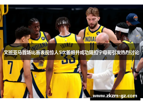 文班亚马首场比赛表现惊人5次盖帽并成功隔扣字母哥引发热烈讨论